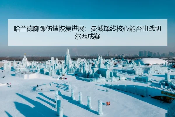 哈兰德脚踝伤情恢复进展：曼城锋线核心能否出战切尔西成疑