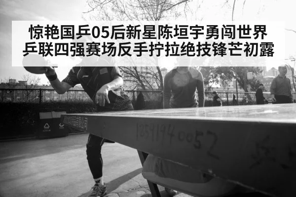 惊艳国乒05后新星陈垣宇勇闯世界乒联四强赛场反手拧拉绝技锋芒初露