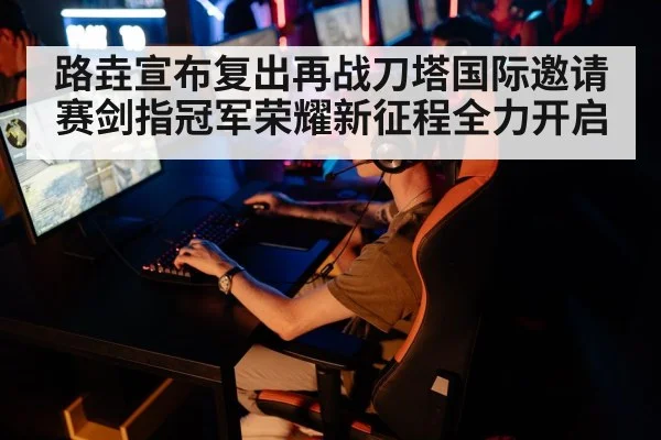 路垚宣布复出再战刀塔国际邀请赛剑指冠军荣耀新征程全力开启